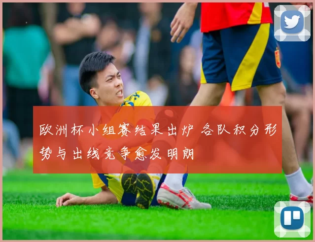 欧洲杯小组赛结果出炉 各队积分形势与出线竞争愈发明朗