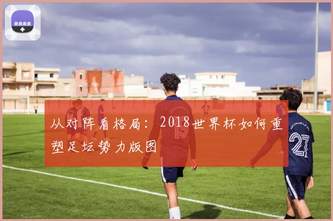 从对阵看格局:2018世界杯如何重塑足坛势力版图