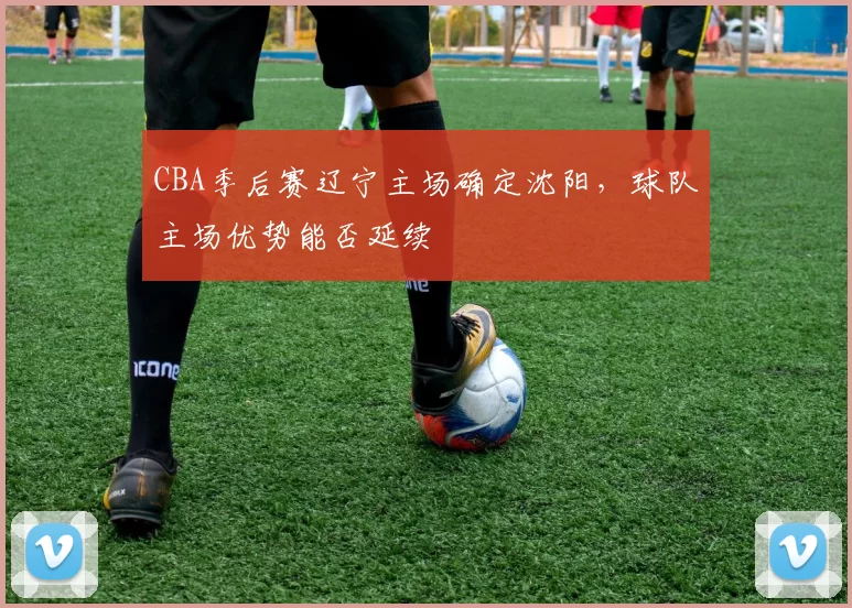 CBA季后赛辽宁主场确定沈阳,球队主场优势能否延续