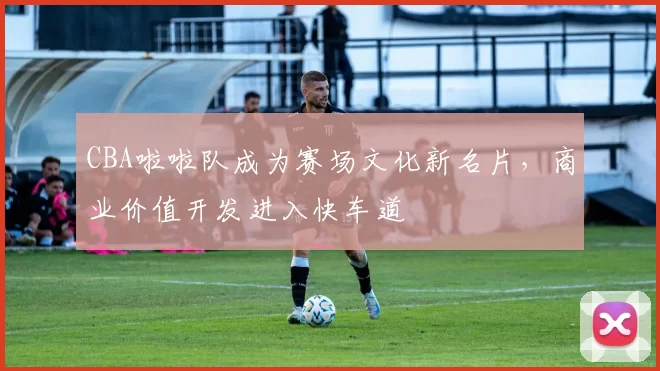 CBA啦啦队成为赛场文化新名片，商业价值开发进入快车道