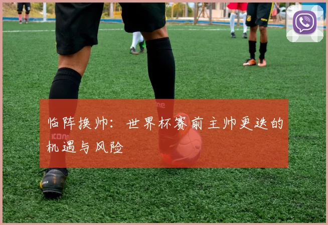 临阵换帅：世界杯赛前主帅更迭的机遇与风险