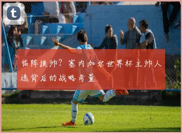 临阵换帅?塞内加尔世界杯主帅人选背后的战略考量