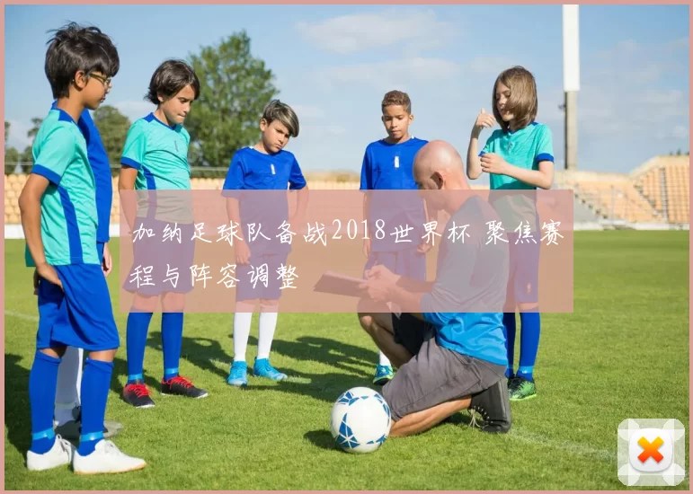 加纳足球队备战2018世界杯 聚焦赛程与阵容调整