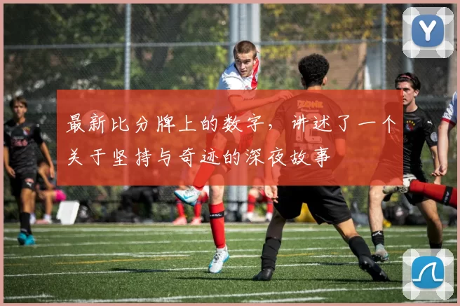 最新比分牌上的数字，讲述了一个关于坚持与奇迹的深夜故事