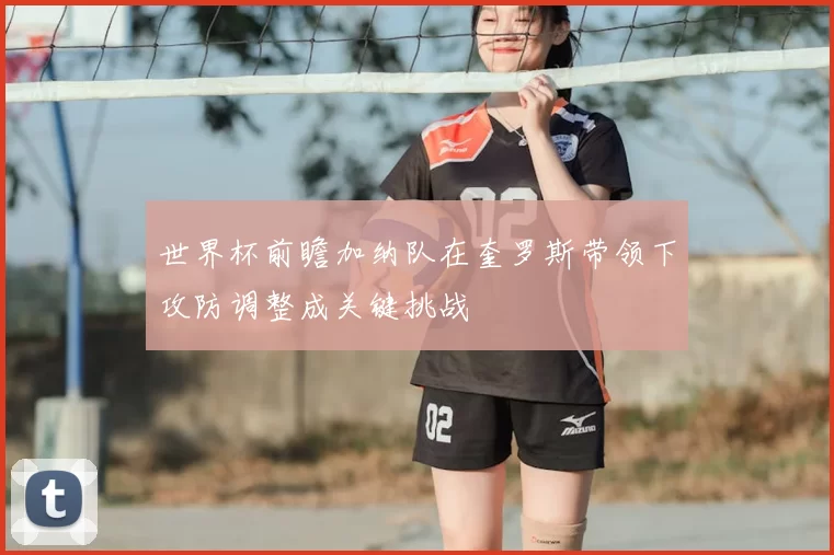 世界杯前瞻加纳队在奎罗斯带领下攻防调整成关键挑战