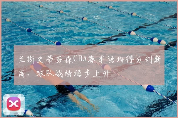 兰斯史蒂芬森CBA赛季场均得分创新高,球队战绩稳步上升