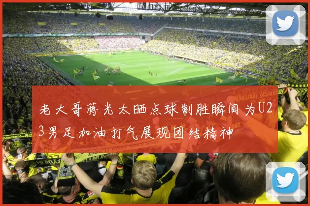 老大哥蒋光太晒点球制胜瞬间为U23男足加油打气展现团结精神